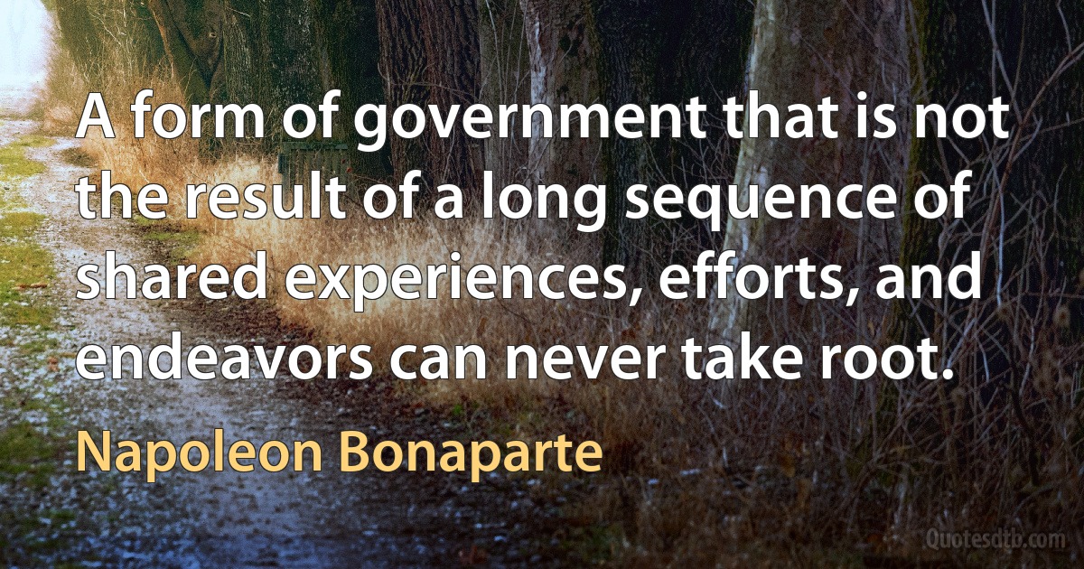 A form of government that is not the result of a long sequence of shared experiences, efforts, and endeavors can never take root. (Napoleon Bonaparte)