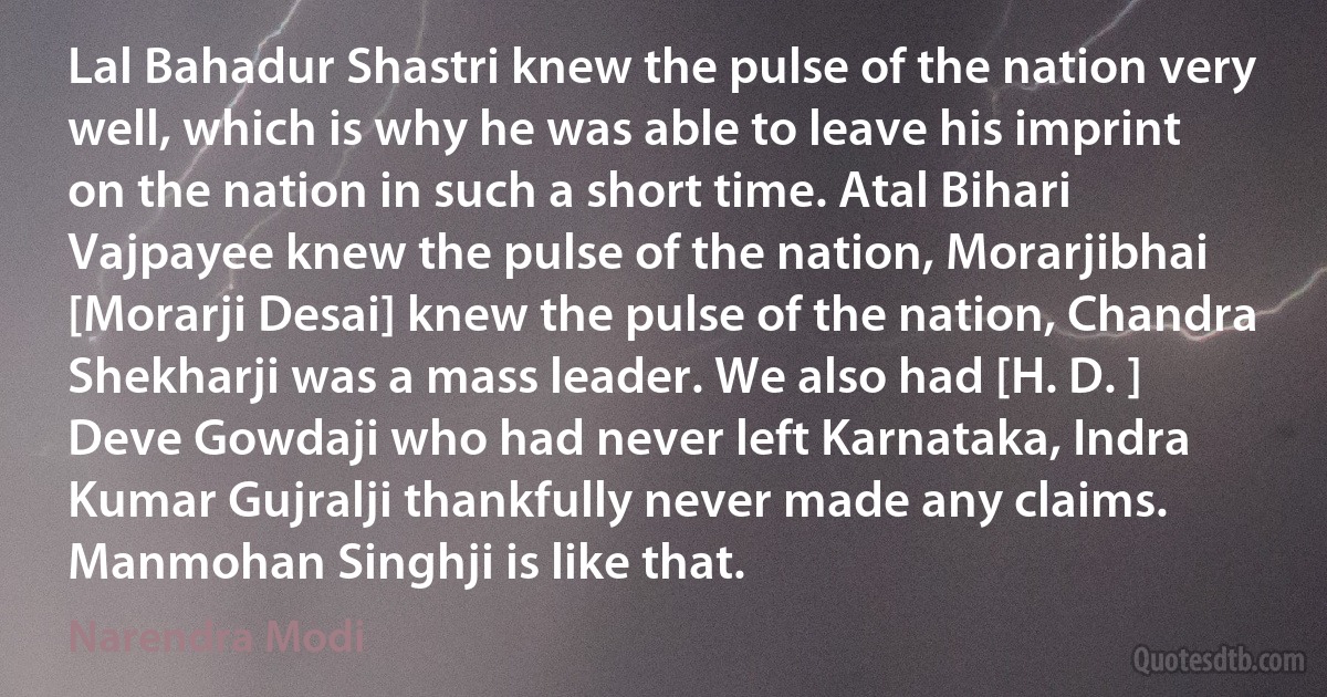 Lal Bahadur Shastri knew the pulse of the nation very well, which is why he was able to leave his imprint on the nation in such a short time. Atal Bihari Vajpayee knew the pulse of the nation, Morarjibhai [Morarji Desai] knew the pulse of the nation, Chandra Shekharji was a mass leader. We also had [H. D. ] Deve Gowdaji who had never left Karnataka, Indra Kumar Gujralji thankfully never made any claims. Manmohan Singhji is like that. (Narendra Modi)