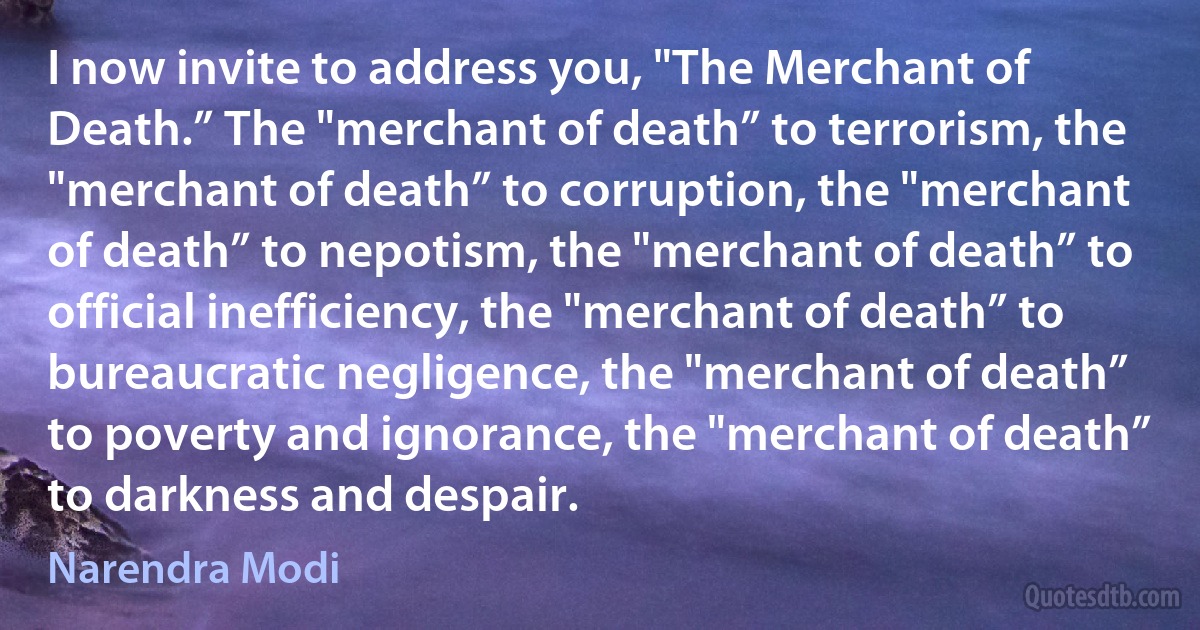 I now invite to address you, "The Merchant of Death.” The "merchant of death” to terrorism, the "merchant of death” to corruption, the "merchant of death” to nepotism, the "merchant of death” to official inefficiency, the "merchant of death” to bureaucratic negligence, the "merchant of death” to poverty and ignorance, the "merchant of death” to darkness and despair. (Narendra Modi)