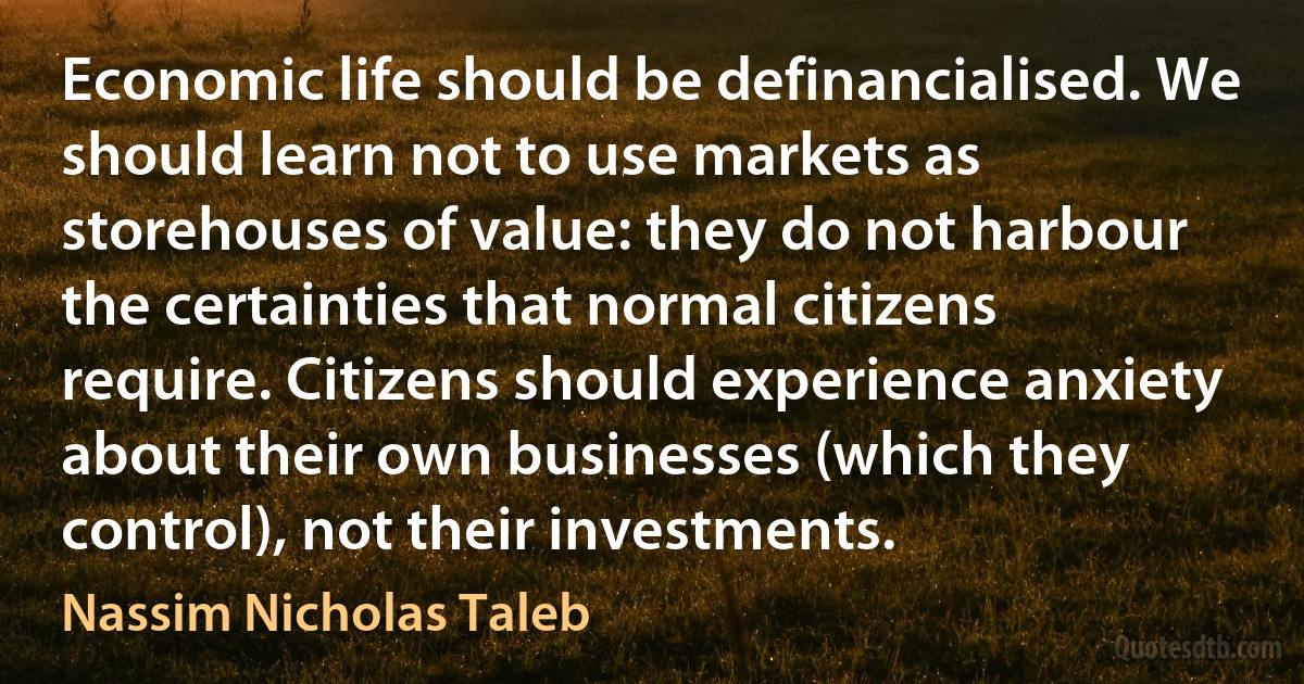 Economic life should be definancialised. We should learn not to use markets as storehouses of value: they do not harbour the certainties that normal citizens require. Citizens should experience anxiety about their own businesses (which they control), not their investments. (Nassim Nicholas Taleb)