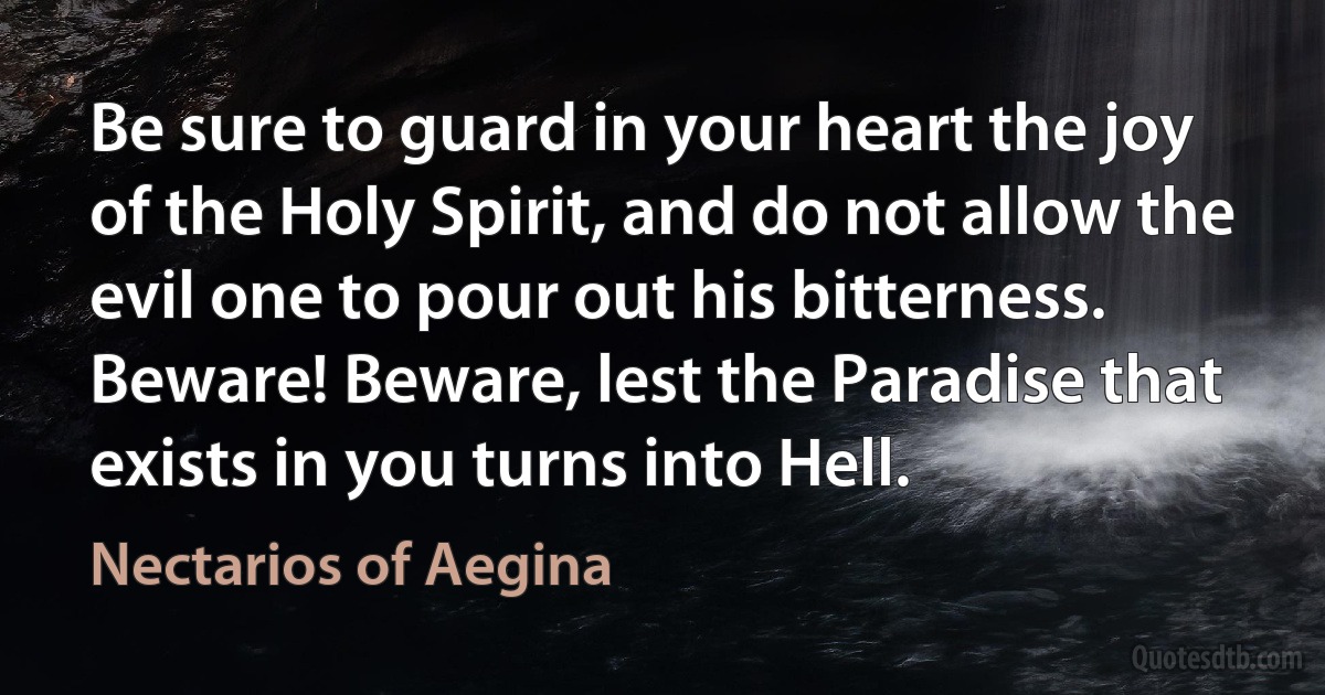 Be sure to guard in your heart the joy of the Holy Spirit, and do not allow the evil one to pour out his bitterness. Beware! Beware, lest the Paradise that exists in you turns into Hell. (Nectarios of Aegina)