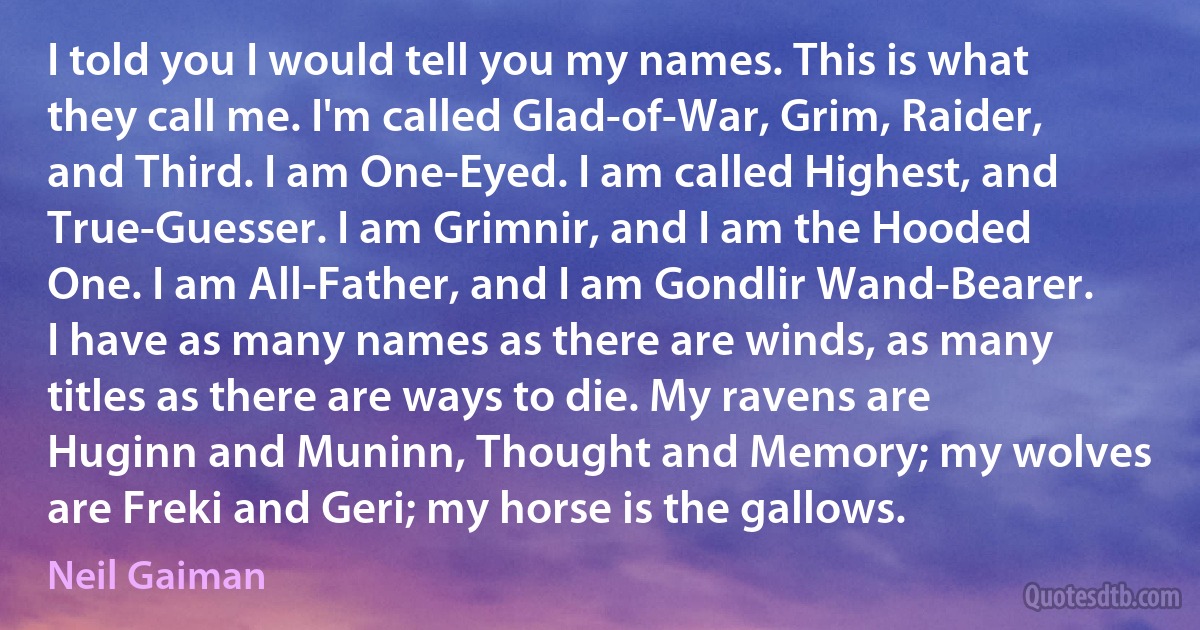 I told you I would tell you my names. This is what they call me. I'm called Glad-of-War, Grim, Raider, and Third. I am One-Eyed. I am called Highest, and True-Guesser. I am Grimnir, and I am the Hooded One. I am All-Father, and I am Gondlir Wand-Bearer. I have as many names as there are winds, as many titles as there are ways to die. My ravens are Huginn and Muninn, Thought and Memory; my wolves are Freki and Geri; my horse is the gallows. (Neil Gaiman)