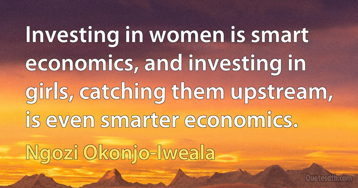 Investing in women is smart economics, and investing in girls, catching them upstream, is even smarter economics. (Ngozi Okonjo-Iweala)