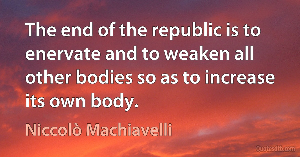 The end of the republic is to enervate and to weaken all other bodies so as to increase its own body. (Niccolò Machiavelli)