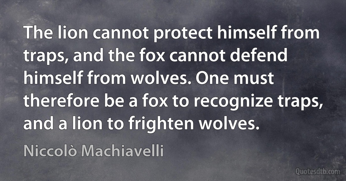 The lion cannot protect himself from traps, and the fox cannot defend himself from wolves. One must therefore be a fox to recognize traps, and a lion to frighten wolves. (Niccolò Machiavelli)