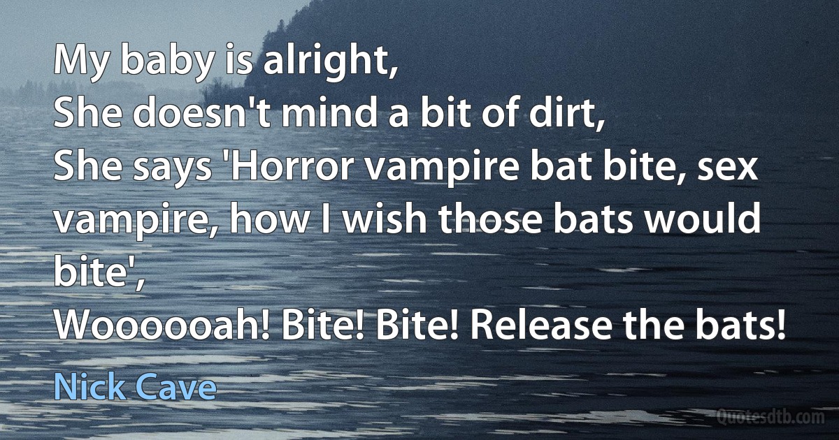 My baby is alright,
She doesn't mind a bit of dirt,
She says 'Horror vampire bat bite, sex vampire, how I wish those bats would bite',
Woooooah! Bite! Bite! Release the bats! (Nick Cave)