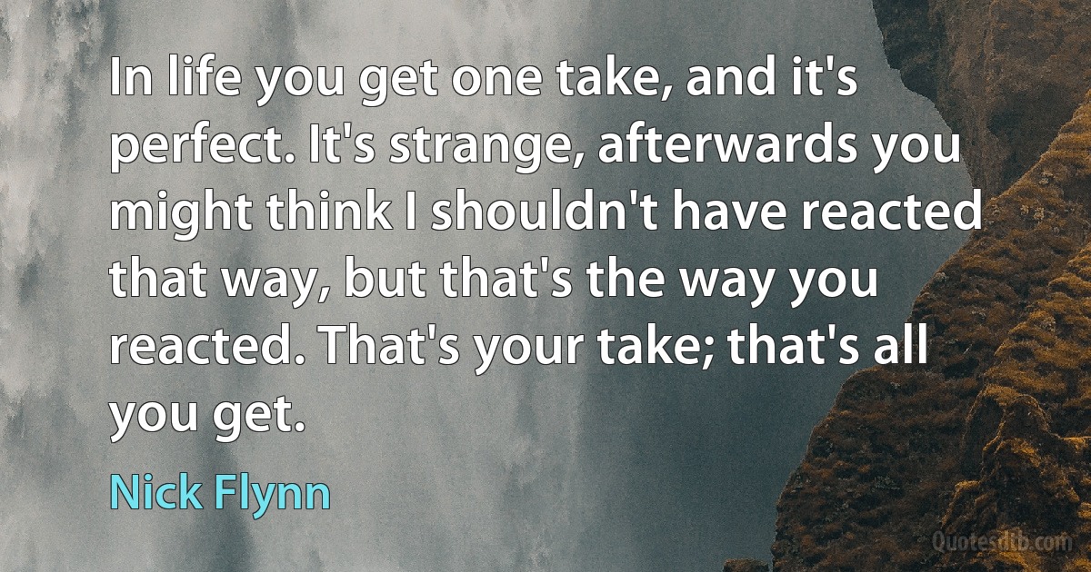 In life you get one take, and it's perfect. It's strange, afterwards you might think I shouldn't have reacted that way, but that's the way you reacted. That's your take; that's all you get. (Nick Flynn)