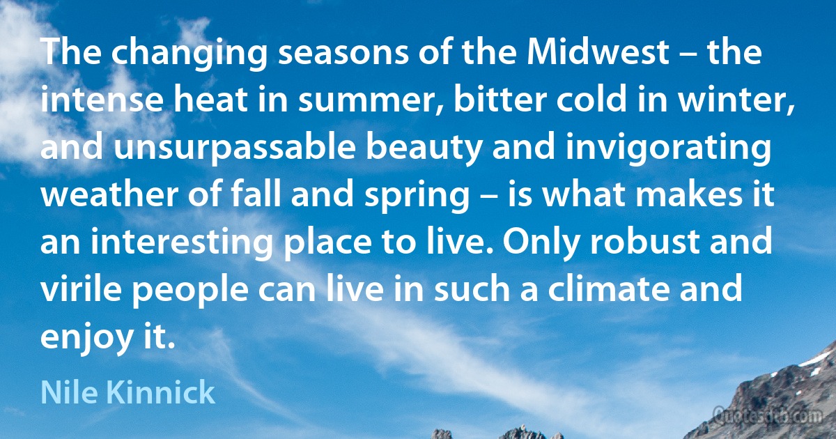 The changing seasons of the Midwest – the intense heat in summer, bitter cold in winter, and unsurpassable beauty and invigorating weather of fall and spring – is what makes it an interesting place to live. Only robust and virile people can live in such a climate and enjoy it. (Nile Kinnick)