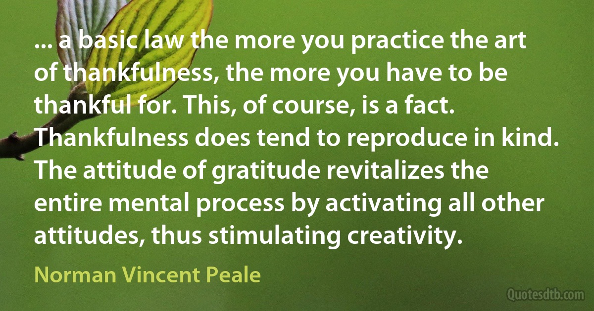 ... a basic law the more you practice the art of thankfulness, the more you have to be thankful for. This, of course, is a fact. Thankfulness does tend to reproduce in kind. The attitude of gratitude revitalizes the entire mental process by activating all other attitudes, thus stimulating creativity. (Norman Vincent Peale)