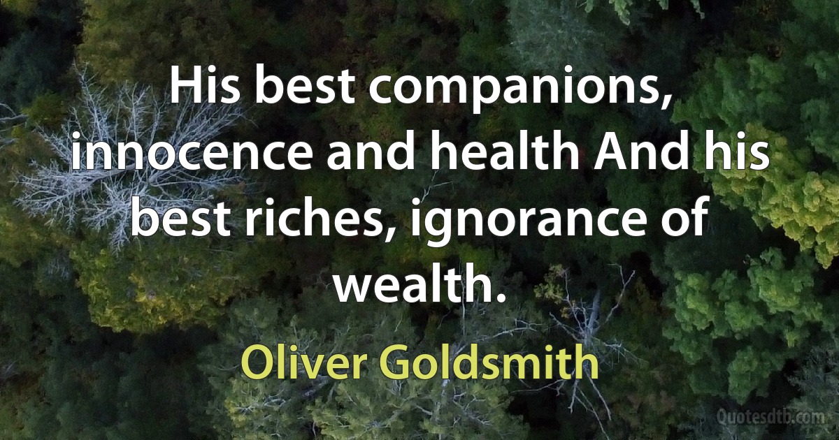 His best companions, innocence and health And his best riches, ignorance of wealth. (Oliver Goldsmith)