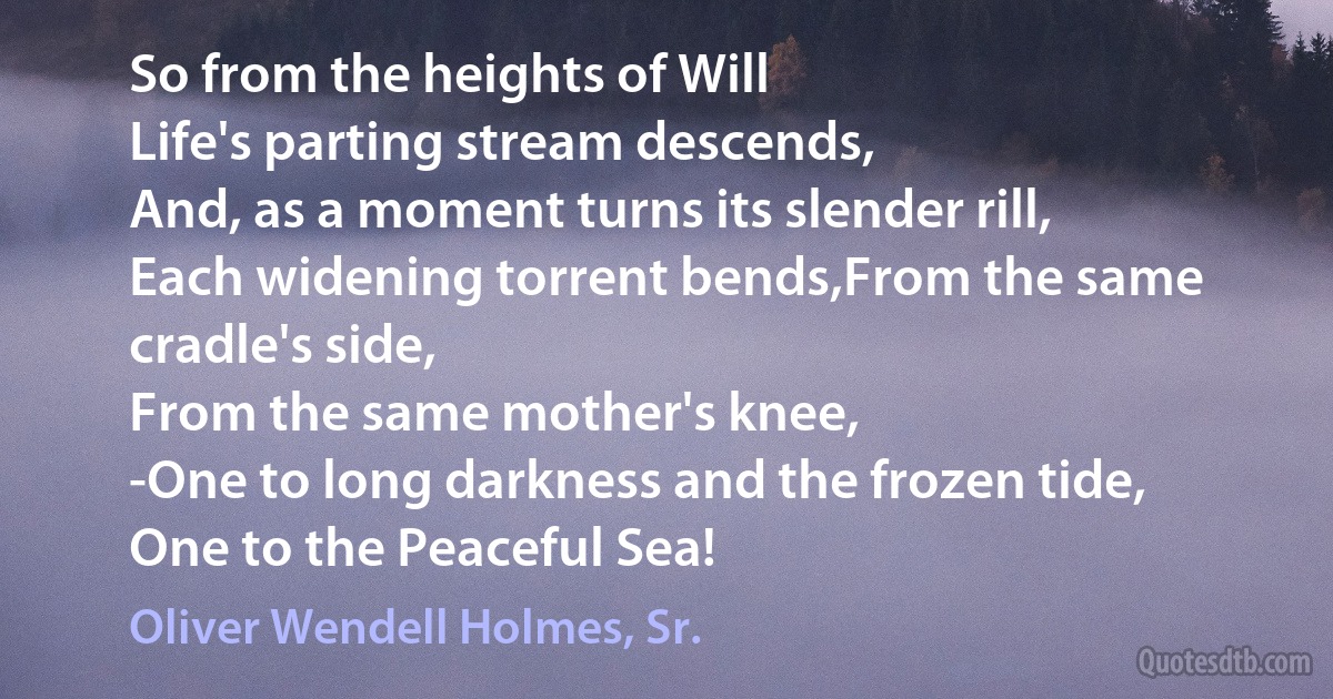 So from the heights of Will
Life's parting stream descends,
And, as a moment turns its slender rill,
Each widening torrent bends,From the same cradle's side,
From the same mother's knee,
-One to long darkness and the frozen tide,
One to the Peaceful Sea! (Oliver Wendell Holmes, Sr.)