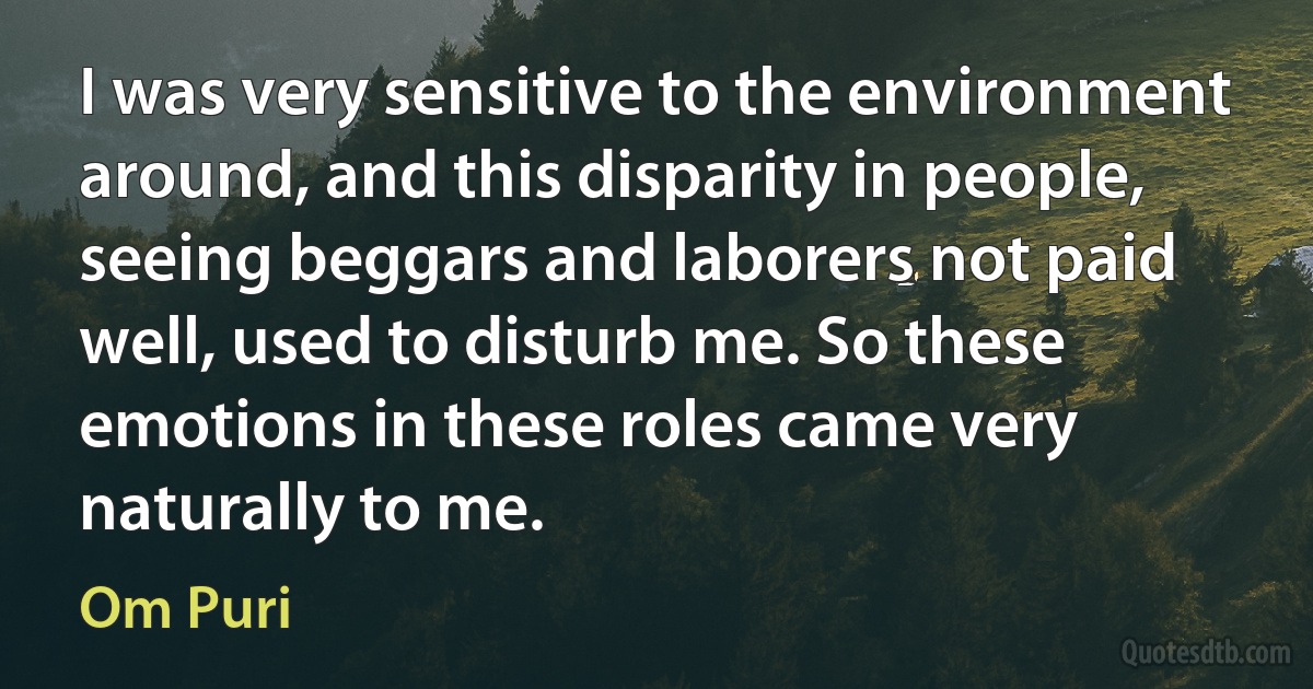 I was very sensitive to the environment around, and this disparity in people, seeing beggars and laborers not paid well, used to disturb me. So these emotions in these roles came very naturally to me. (Om Puri)