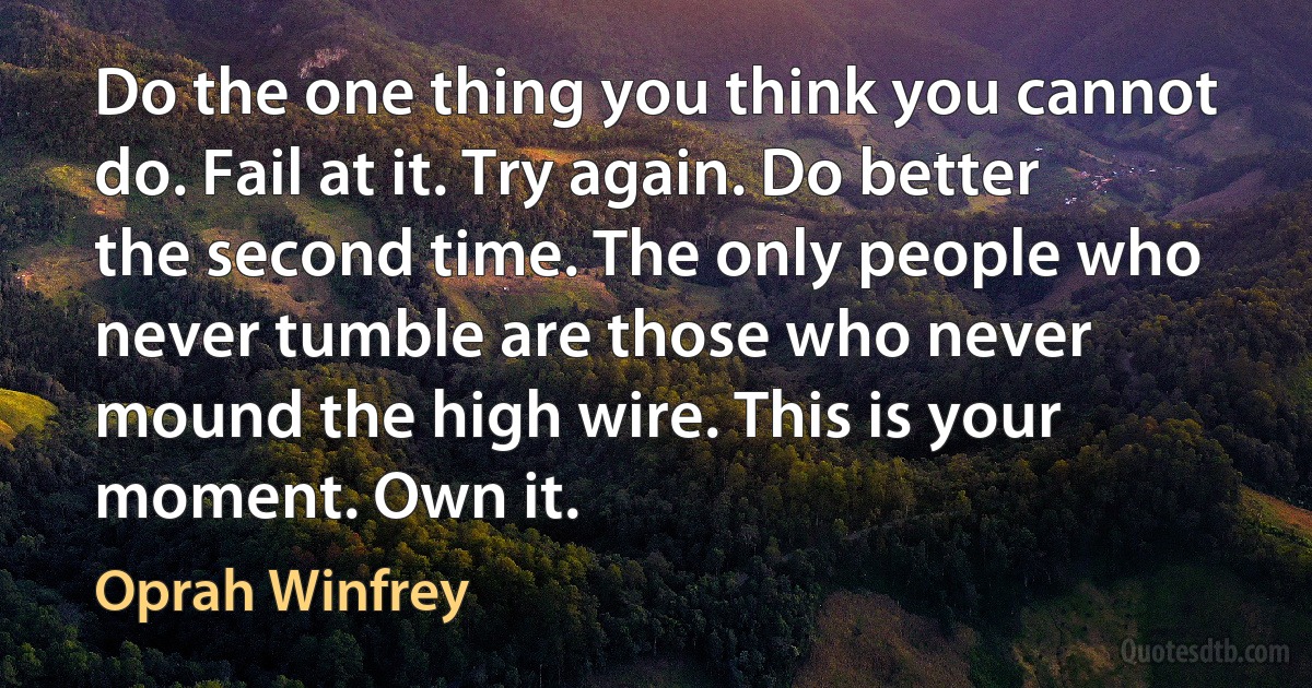 Do the one thing you think you cannot do. Fail at it. Try again. Do better the second time. The only people who never tumble are those who never mound the high wire. This is your moment. Own it. (Oprah Winfrey)