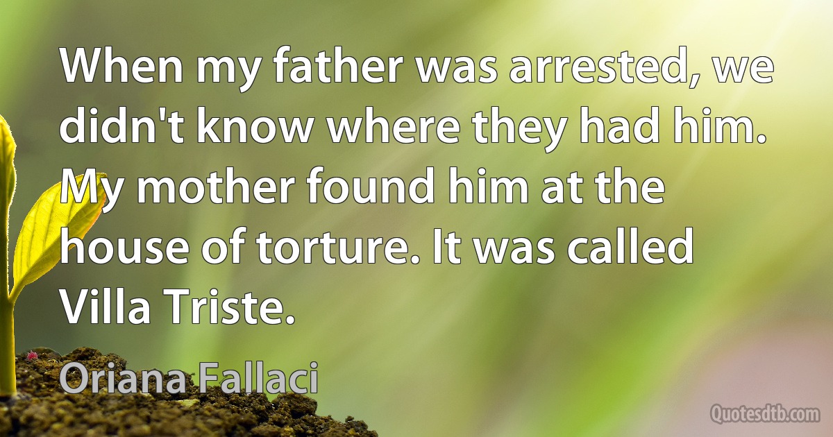 When my father was arrested, we didn't know where they had him. My mother found him at the house of torture. It was called Villa Triste. (Oriana Fallaci)