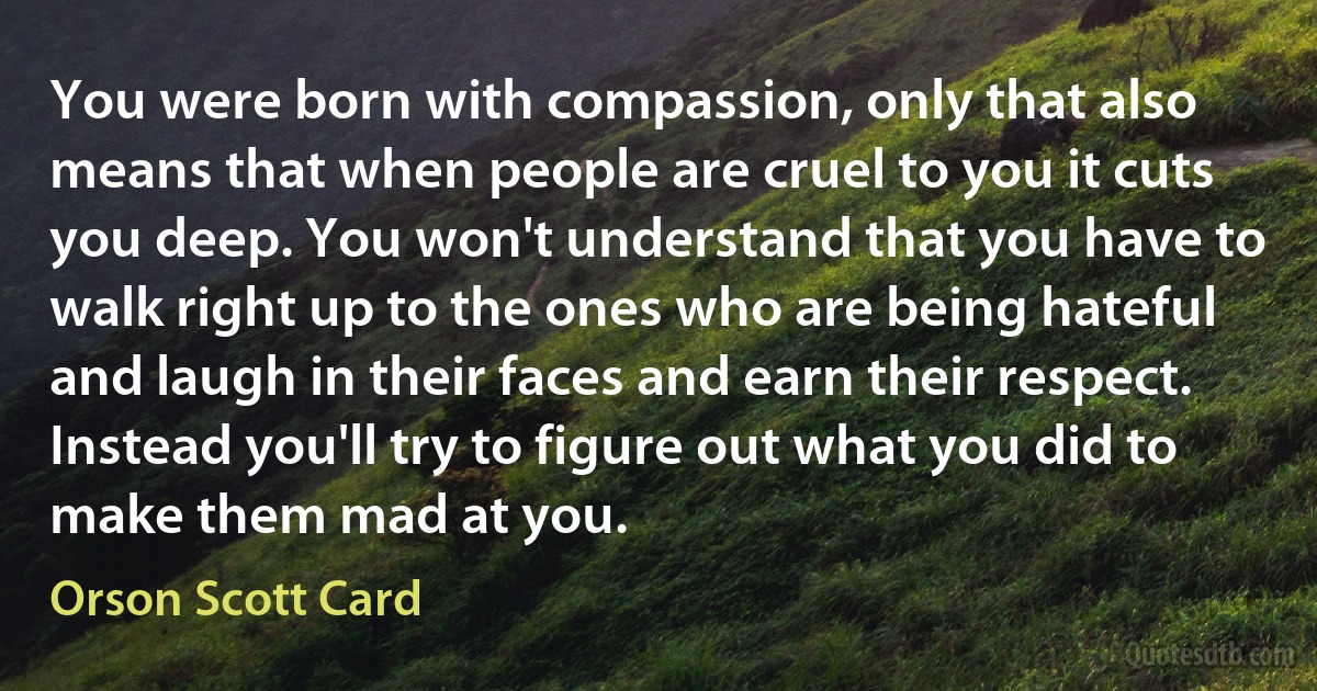 You were born with compassion, only that also means that when people are cruel to you it cuts you deep. You won't understand that you have to walk right up to the ones who are being hateful and laugh in their faces and earn their respect. Instead you'll try to figure out what you did to make them mad at you. (Orson Scott Card)