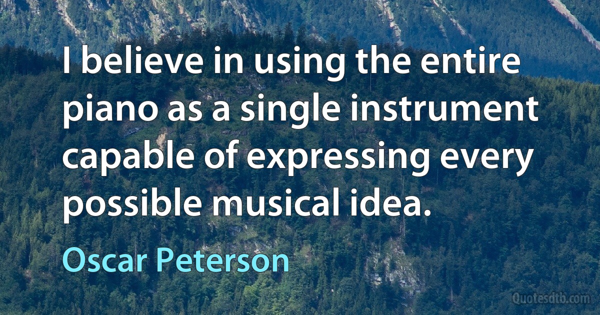 I believe in using the entire piano as a single instrument capable of expressing every possible musical idea. (Oscar Peterson)