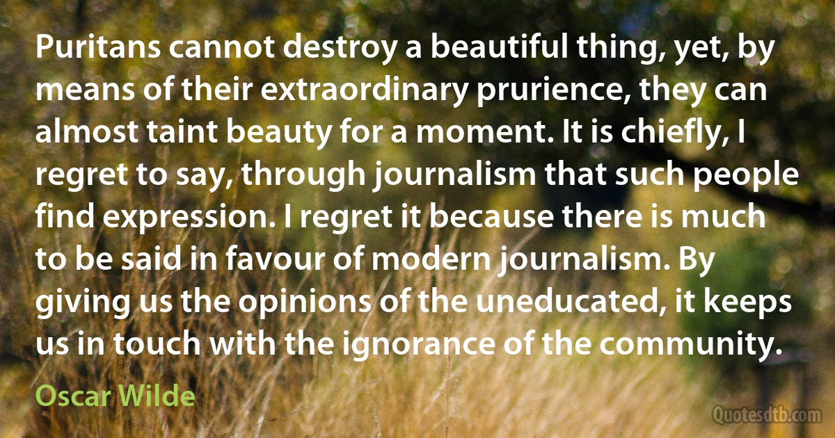 Puritans cannot destroy a beautiful thing, yet, by means of their extraordinary prurience, they can almost taint beauty for a moment. It is chiefly, I regret to say, through journalism that such people find expression. I regret it because there is much to be said in favour of modern journalism. By giving us the opinions of the uneducated, it keeps us in touch with the ignorance of the community. (Oscar Wilde)