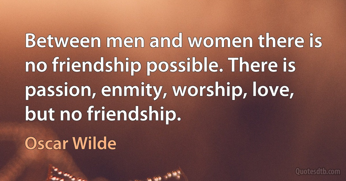 Between men and women there is no friendship possible. There is passion, enmity, worship, love, but no friendship. (Oscar Wilde)