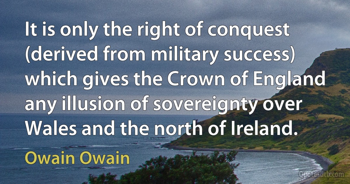 It is only the right of conquest (derived from military success) which gives the Crown of England any illusion of sovereignty over Wales and the north of Ireland. (Owain Owain)