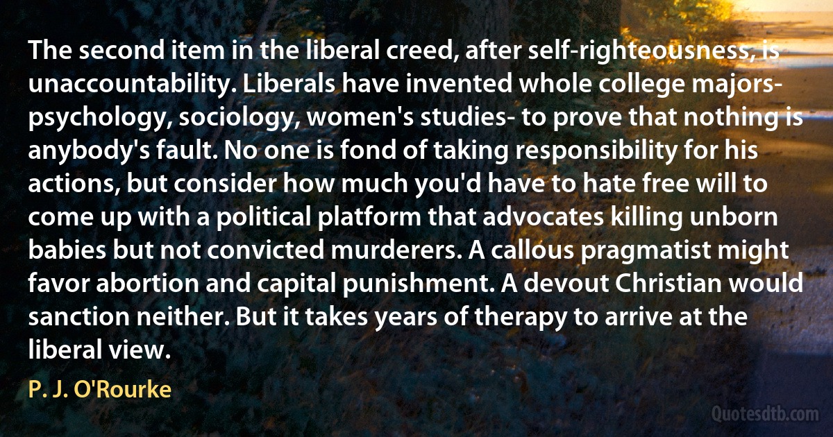 The second item in the liberal creed, after self-righteousness, is unaccountability. Liberals have invented whole college majors- psychology, sociology, women's studies- to prove that nothing is anybody's fault. No one is fond of taking responsibility for his actions, but consider how much you'd have to hate free will to come up with a political platform that advocates killing unborn babies but not convicted murderers. A callous pragmatist might favor abortion and capital punishment. A devout Christian would sanction neither. But it takes years of therapy to arrive at the liberal view. (P. J. O'Rourke)