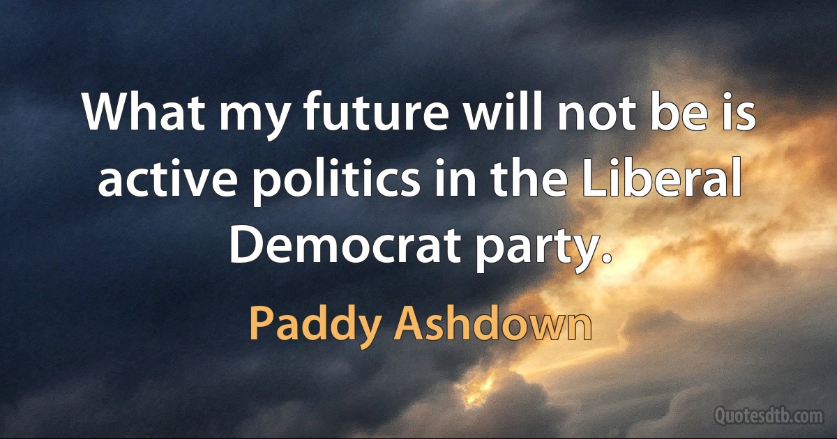 What my future will not be is active politics in the Liberal Democrat party. (Paddy Ashdown)