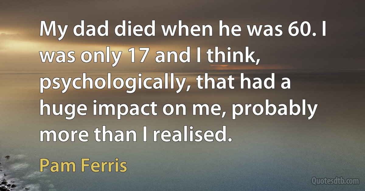 My dad died when he was 60. I was only 17 and I think, psychologically, that had a huge impact on me, probably more than I realised. (Pam Ferris)