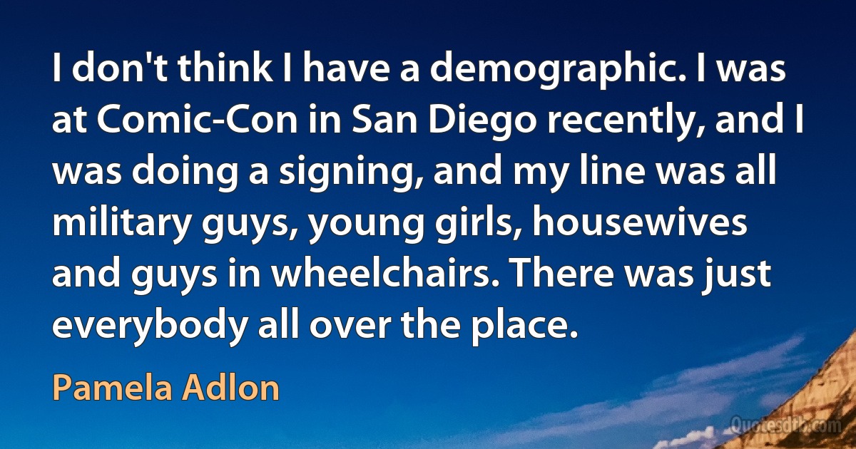 I don't think I have a demographic. I was at Comic-Con in San Diego recently, and I was doing a signing, and my line was all military guys, young girls, housewives and guys in wheelchairs. There was just everybody all over the place. (Pamela Adlon)