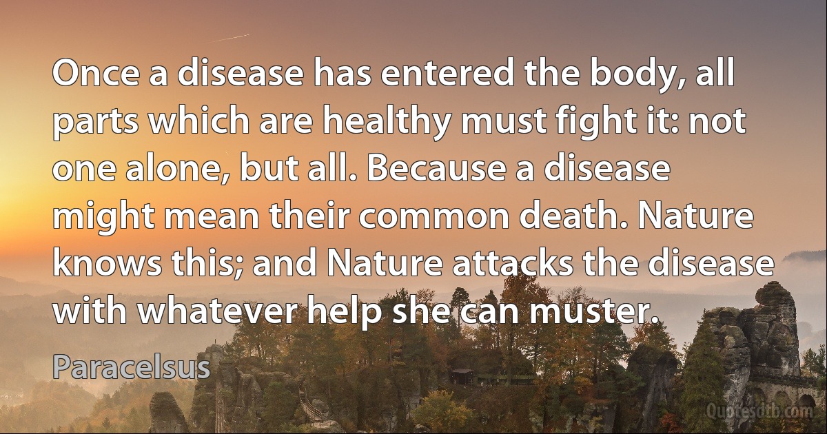 Once a disease has entered the body, all parts which are healthy must fight it: not one alone, but all. Because a disease might mean their common death. Nature knows this; and Nature attacks the disease with whatever help she can muster. (Paracelsus)