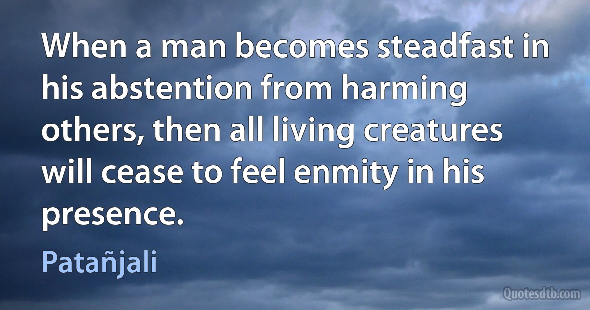 When a man becomes steadfast in his abstention from harming others, then all living creatures will cease to feel enmity in his presence. (Patañjali)