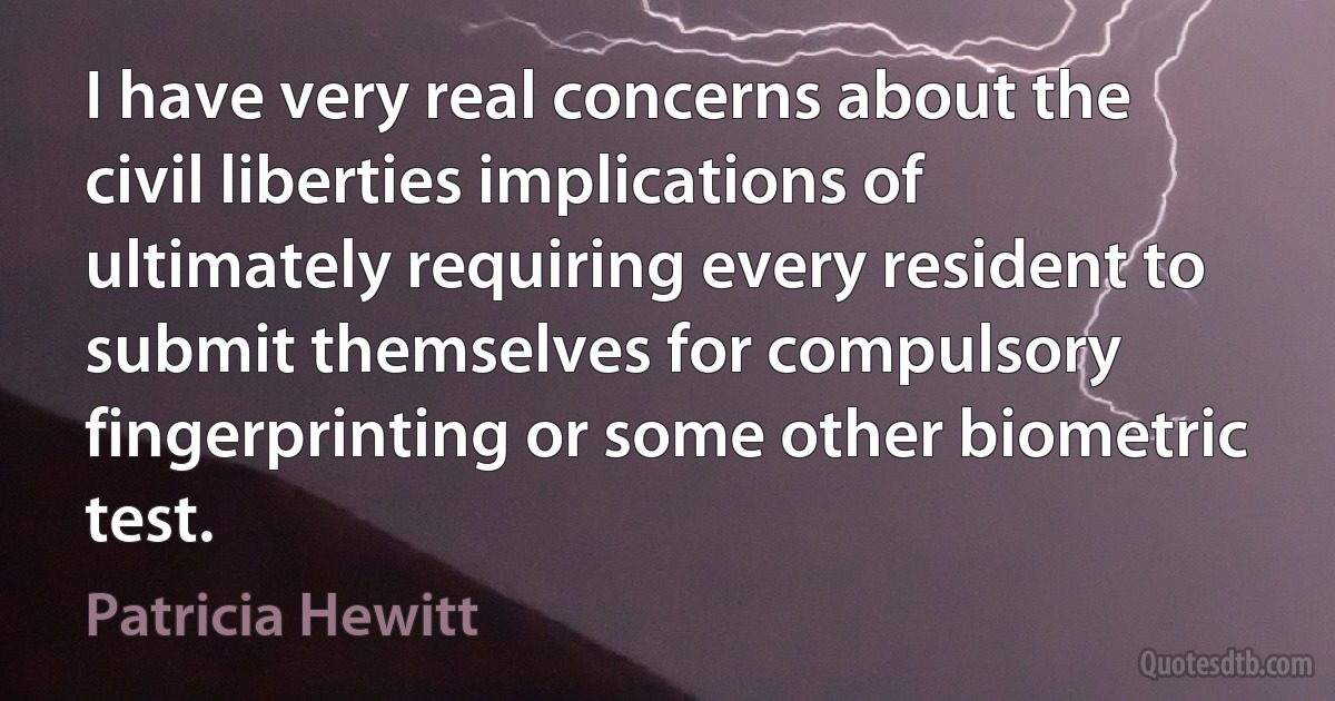 I have very real concerns about the civil liberties implications of ultimately requiring every resident to submit themselves for compulsory fingerprinting or some other biometric test. (Patricia Hewitt)