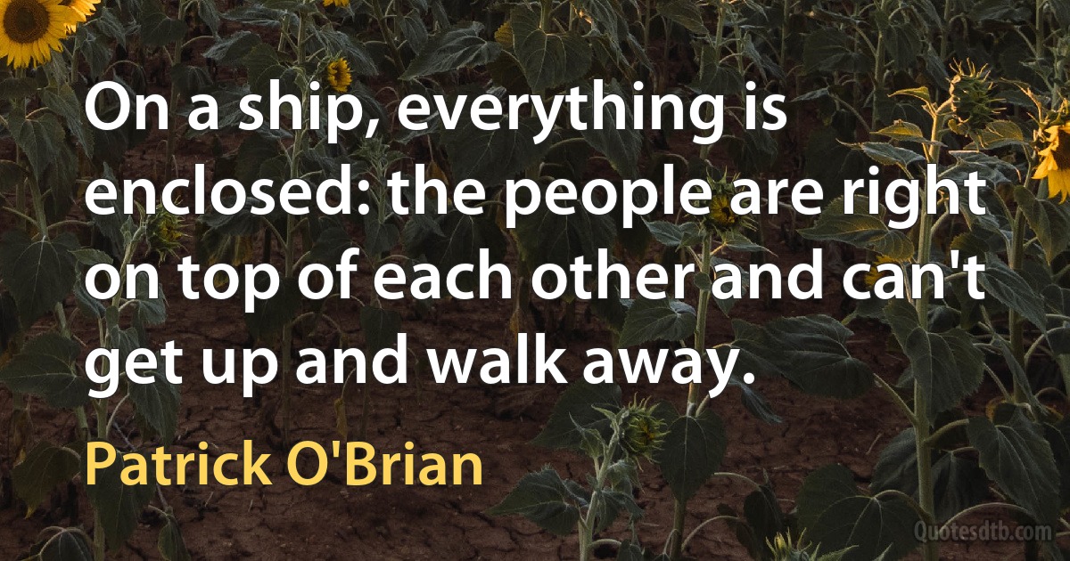 On a ship, everything is enclosed: the people are right on top of each other and can't get up and walk away. (Patrick O'Brian)