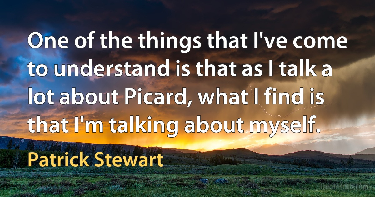 One of the things that I've come to understand is that as I talk a lot about Picard, what I find is that I'm talking about myself. (Patrick Stewart)