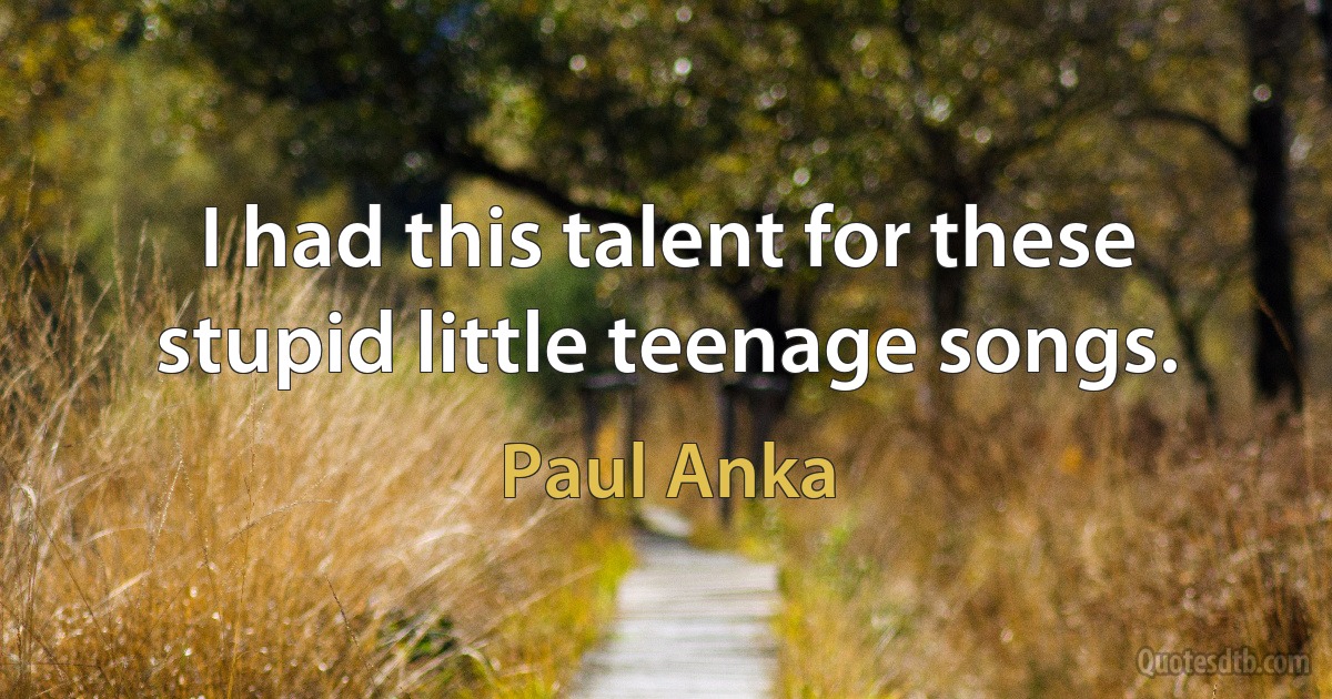 I had this talent for these stupid little teenage songs. (Paul Anka)