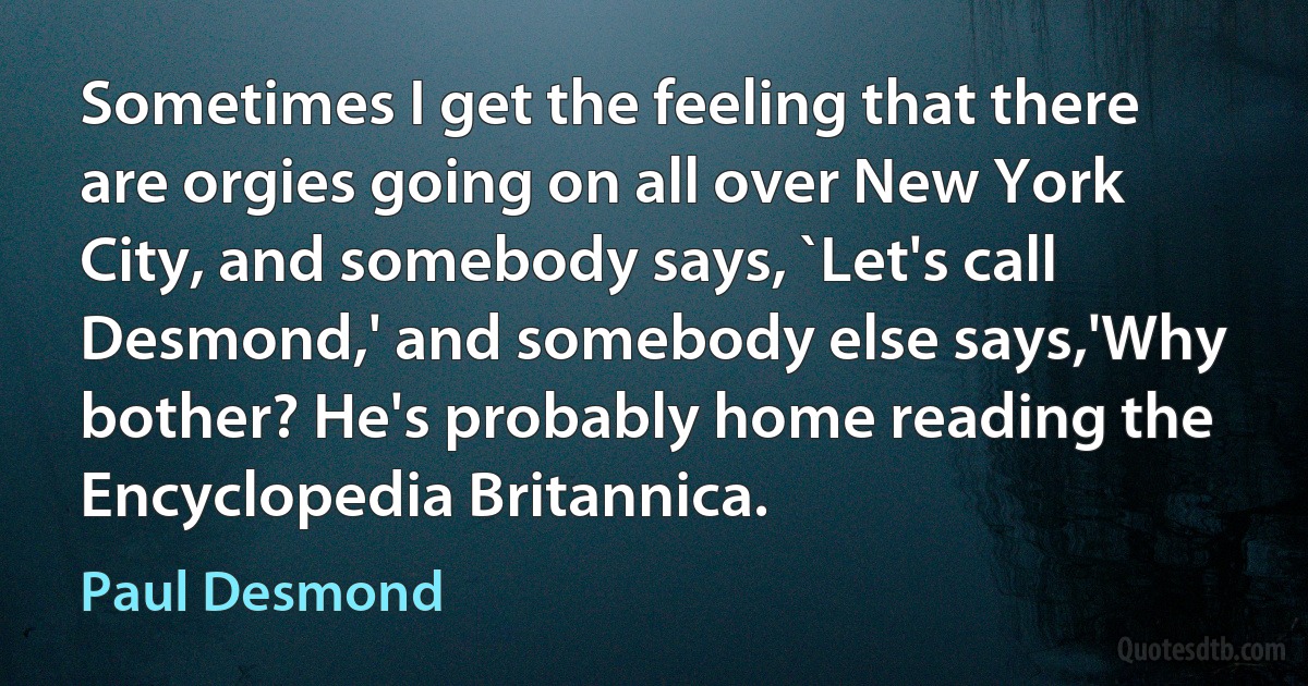 Sometimes I get the feeling that there are orgies going on all over New York City, and somebody says, `Let's call Desmond,' and somebody else says,'Why bother? He's probably home reading the Encyclopedia Britannica. (Paul Desmond)