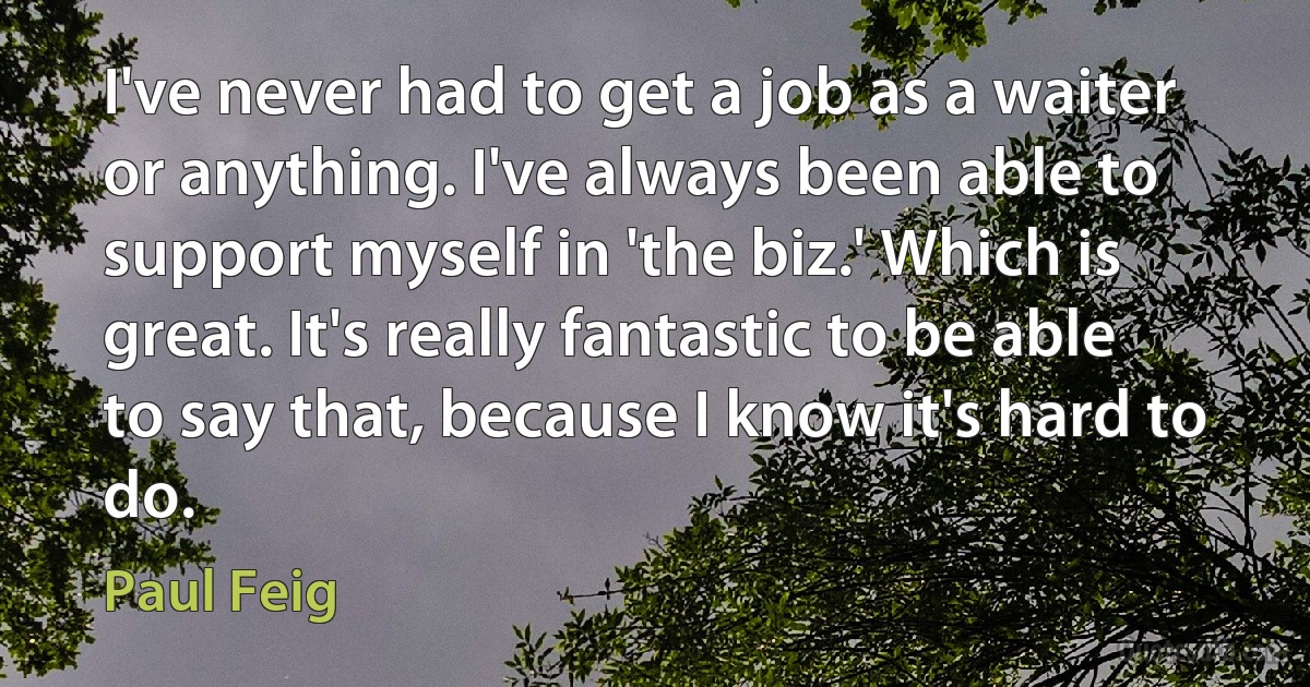 I've never had to get a job as a waiter or anything. I've always been able to support myself in 'the biz.' Which is great. It's really fantastic to be able to say that, because I know it's hard to do. (Paul Feig)