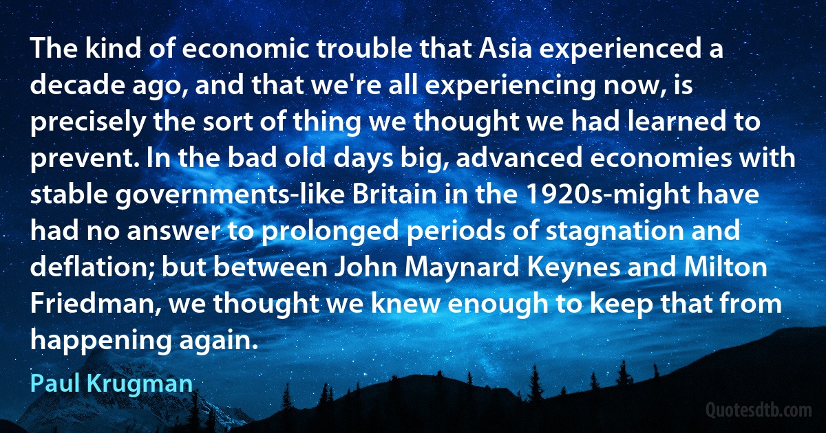 The kind of economic trouble that Asia experienced a decade ago, and that we're all experiencing now, is precisely the sort of thing we thought we had learned to prevent. In the bad old days big, advanced economies with stable governments-like Britain in the 1920s-might have had no answer to prolonged periods of stagnation and deflation; but between John Maynard Keynes and Milton Friedman, we thought we knew enough to keep that from happening again. (Paul Krugman)