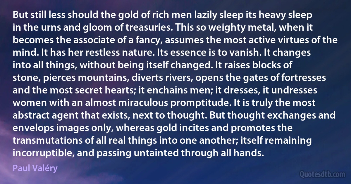 But still less should the gold of rich men lazily sleep its heavy sleep in the urns and gloom of treasuries. This so weighty metal, when it becomes the associate of a fancy, assumes the most active virtues of the mind. It has her restless nature. Its essence is to vanish. It changes into all things, without being itself changed. It raises blocks of stone, pierces mountains, diverts rivers, opens the gates of fortresses and the most secret hearts; it enchains men; it dresses, it undresses women with an almost miraculous promptitude. It is truly the most abstract agent that exists, next to thought. But thought exchanges and envelops images only, whereas gold incites and promotes the transmutations of all real things into one another; itself remaining incorruptible, and passing untainted through all hands. (Paul Valéry)