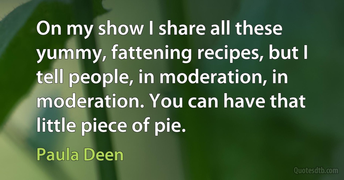 On my show I share all these yummy, fattening recipes, but I tell people, in moderation, in moderation. You can have that little piece of pie. (Paula Deen)