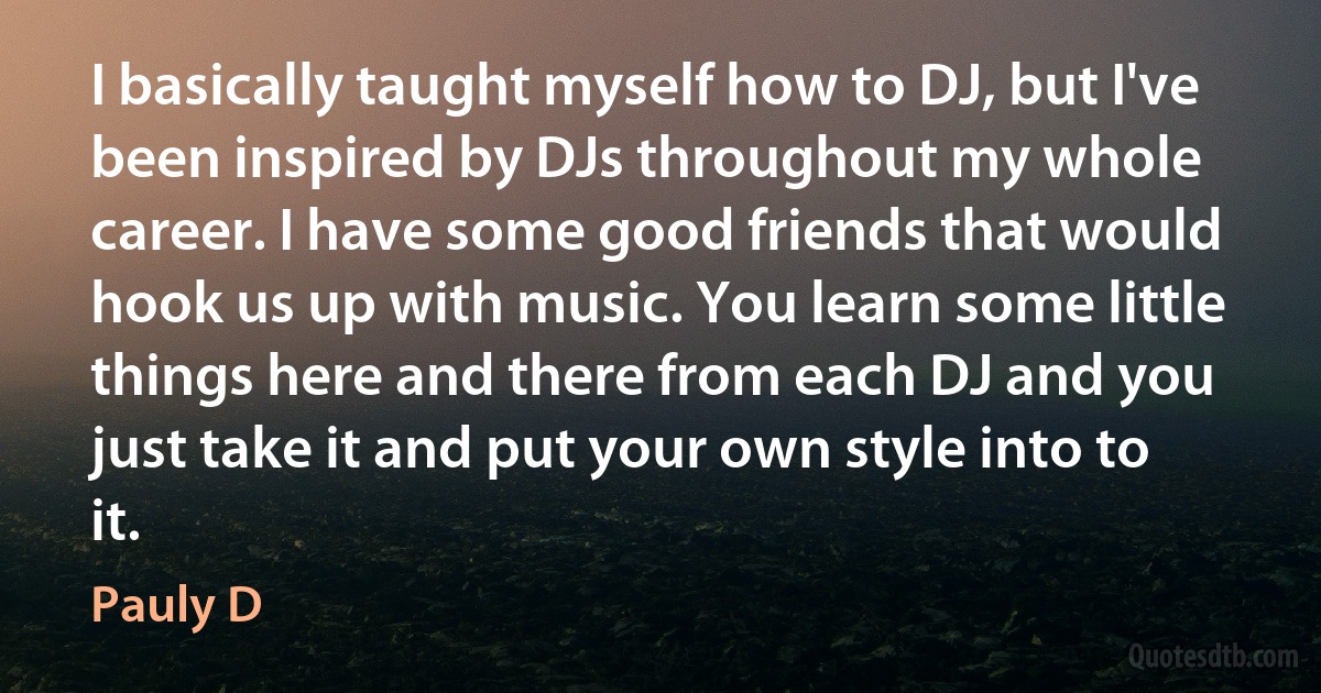 I basically taught myself how to DJ, but I've been inspired by DJs throughout my whole career. I have some good friends that would hook us up with music. You learn some little things here and there from each DJ and you just take it and put your own style into to it. (Pauly D)