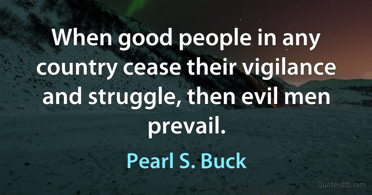 When good people in any country cease their vigilance and struggle, then evil men prevail. (Pearl S. Buck)