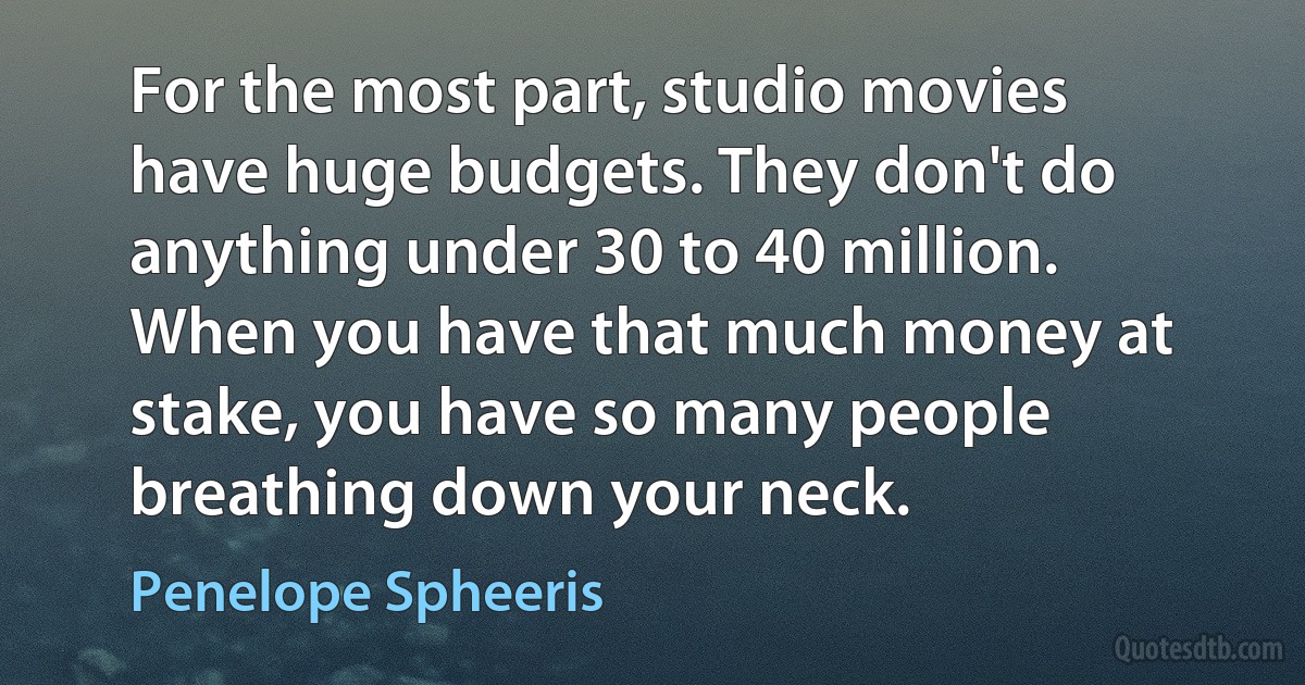 For the most part, studio movies have huge budgets. They don't do anything under 30 to 40 million. When you have that much money at stake, you have so many people breathing down your neck. (Penelope Spheeris)