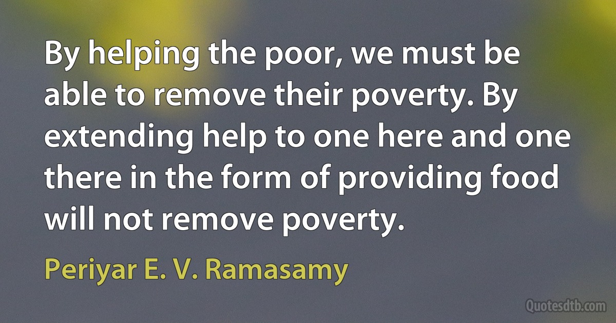 By helping the poor, we must be able to remove their poverty. By extending help to one here and one there in the form of providing food will not remove poverty. (Periyar E. V. Ramasamy)