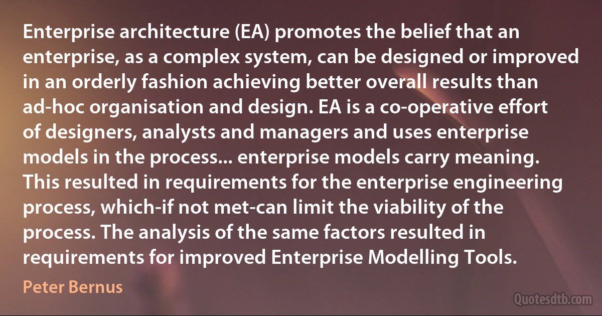 Enterprise architecture (EA) promotes the belief that an enterprise, as a complex system, can be designed or improved in an orderly fashion achieving better overall results than ad-hoc organisation and design. EA is a co-operative effort of designers, analysts and managers and uses enterprise models in the process... enterprise models carry meaning. This resulted in requirements for the enterprise engineering process, which-if not met-can limit the viability of the process. The analysis of the same factors resulted in requirements for improved Enterprise Modelling Tools. (Peter Bernus)