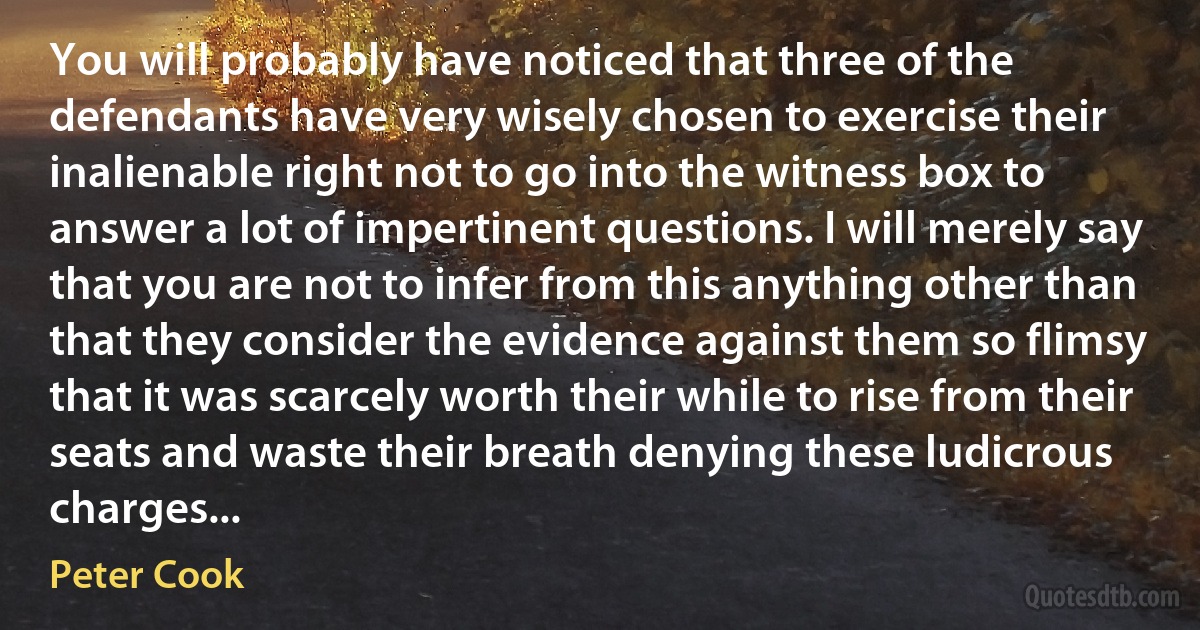 You will probably have noticed that three of the defendants have very wisely chosen to exercise their inalienable right not to go into the witness box to answer a lot of impertinent questions. I will merely say that you are not to infer from this anything other than that they consider the evidence against them so flimsy that it was scarcely worth their while to rise from their seats and waste their breath denying these ludicrous charges... (Peter Cook)