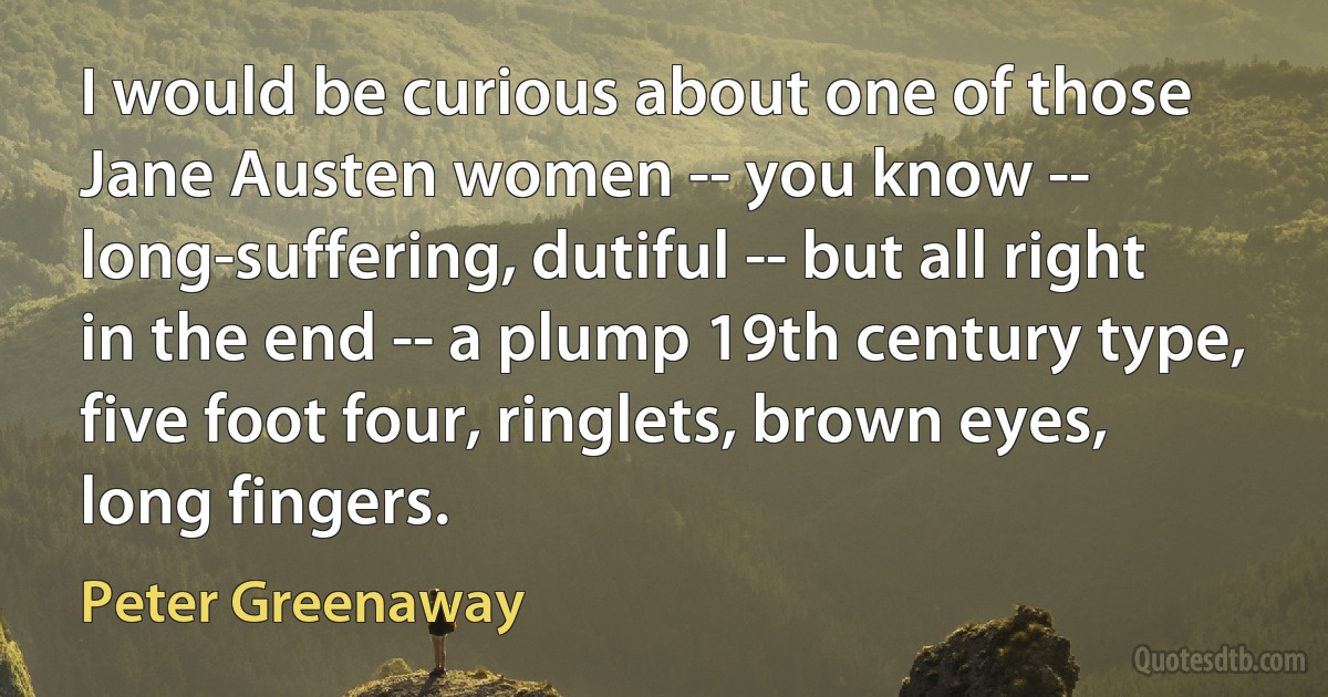 I would be curious about one of those Jane Austen women -- you know -- long-suffering, dutiful -- but all right in the end -- a plump 19th century type, five foot four, ringlets, brown eyes, long fingers. (Peter Greenaway)