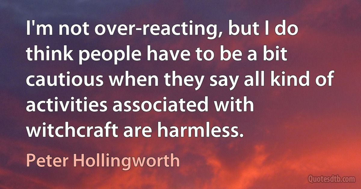 I'm not over-reacting, but I do think people have to be a bit cautious when they say all kind of activities associated with witchcraft are harmless. (Peter Hollingworth)