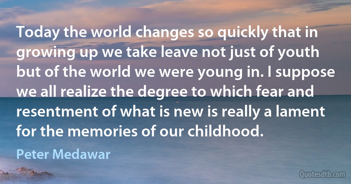 Today the world changes so quickly that in growing up we take leave not just of youth but of the world we were young in. I suppose we all realize the degree to which fear and resentment of what is new is really a lament for the memories of our childhood. (Peter Medawar)