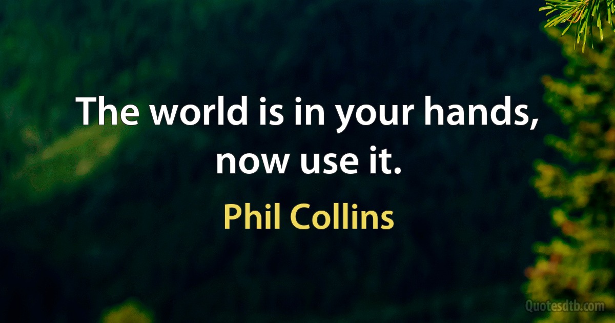 The world is in your hands, now use it. (Phil Collins)