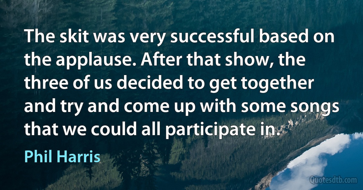 The skit was very successful based on the applause. After that show, the three of us decided to get together and try and come up with some songs that we could all participate in. (Phil Harris)