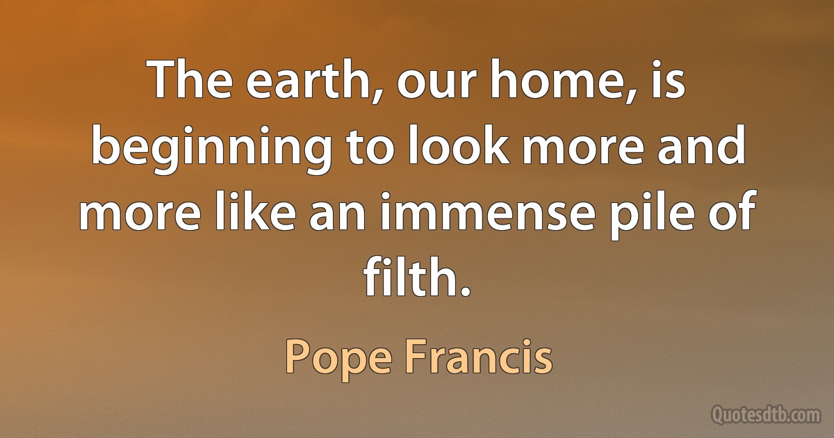 The earth, our home, is beginning to look more and more like an immense pile of filth. (Pope Francis)